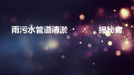 雨污水管道清淤，揭秘青島城市隱患之源！